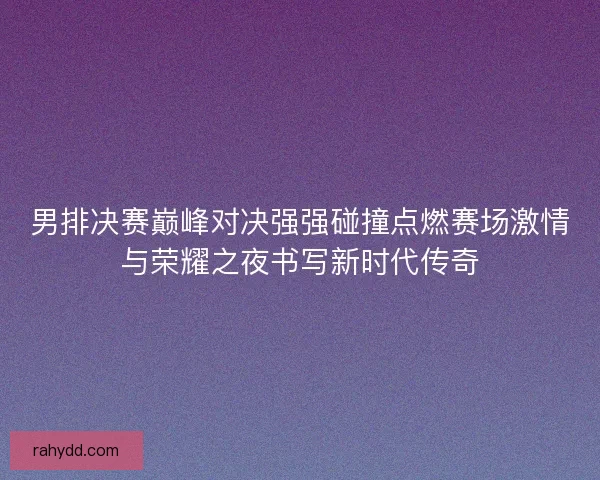 男排决赛巅峰对决强强碰撞点燃赛场激情与荣耀之夜书写新时代传奇