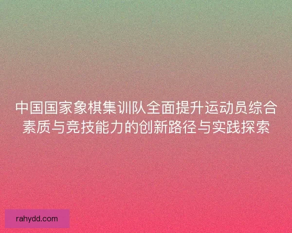 中国国家象棋集训队全面提升运动员综合素质与竞技能力的创新路径与实践探索