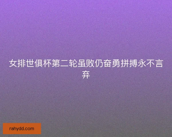 女排世俱杯第二轮虽败仍奋勇拼搏永不言弃