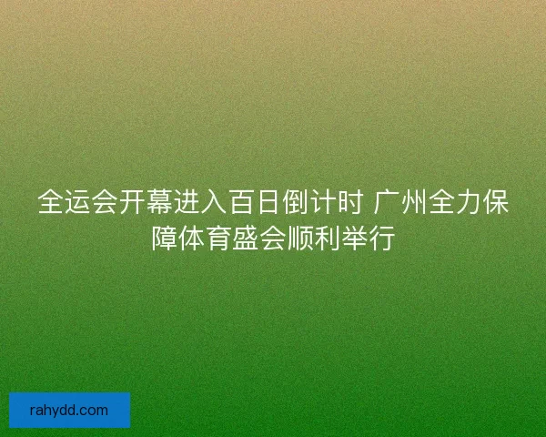 全运会开幕进入百日倒计时 广州全力保障体育盛会顺利举行