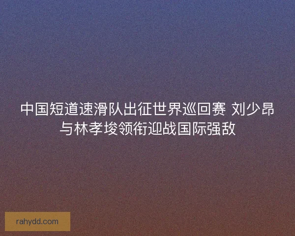 中国短道速滑队出征世界巡回赛 刘少昂与林孝埈领衔迎战国际强敌