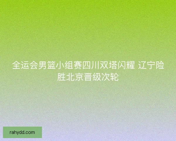 全运会男篮小组赛四川双塔闪耀 辽宁险胜北京晋级次轮