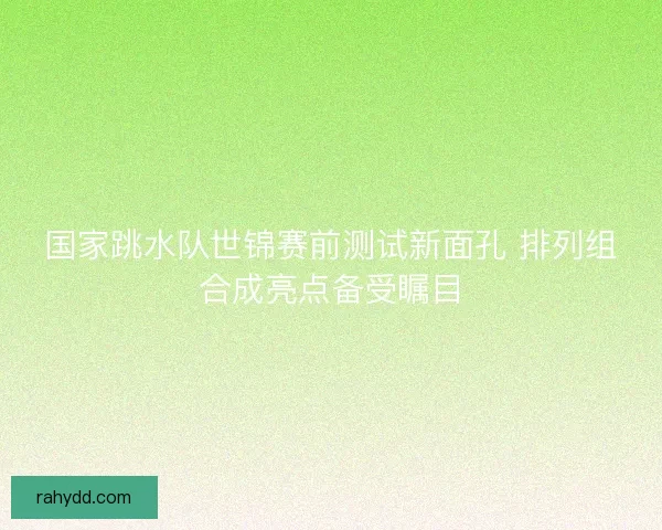 国家跳水队世锦赛前测试新面孔 排列组合成亮点备受瞩目