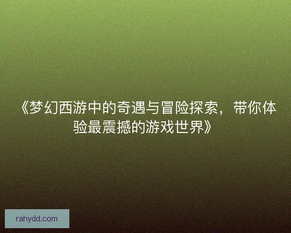 《梦幻西游中的奇遇与冒险探索，带你体验最震撼的游戏世界》